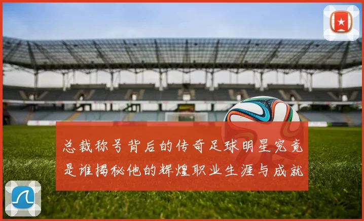 总裁称号背后的传奇足球明星究竟是谁揭秘他的辉煌职业生涯与成就
